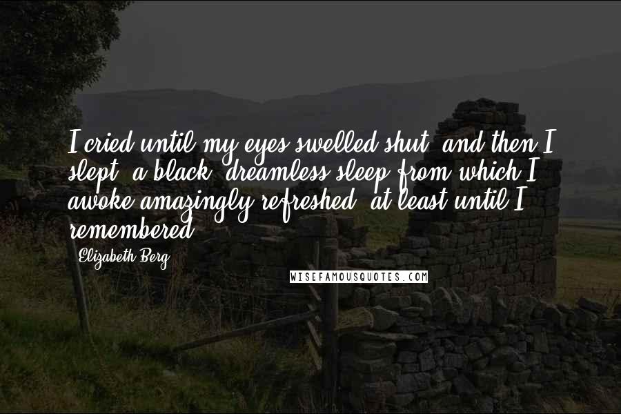 Elizabeth Berg quotes: I cried until my eyes swelled shut, and then I slept, a black, dreamless sleep from which I awoke amazingly refreshed, at least until I remembered. Elizabeth Berg quotes: I cried until my eyes swelled shut, and then I slept, a black, dreamless sleep from which I awoke amazingly refreshed, at least until I remembered.