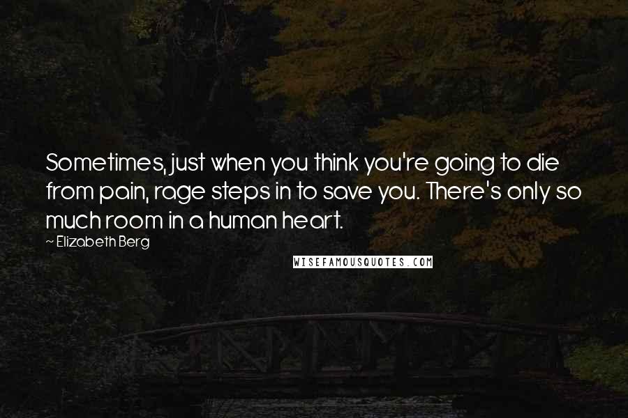 Elizabeth Berg quotes: Sometimes, just when you think you're going to die from pain, rage steps in to save you. There's only so much room in a human heart. Elizabeth Berg quotes: Sometimes, just when you think you're going to die from pain, rage steps in to save you. There's only so much room in a human heart.