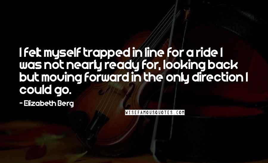 Elizabeth Berg quotes: I felt myself trapped in line for a ride I was not nearly ready for, looking back but moving forward in the only direction I could go.