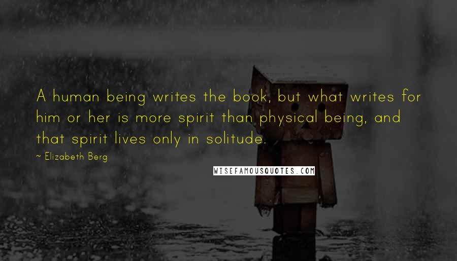 Elizabeth Berg quotes: A human being writes the book, but what writes for him or her is more spirit than physical being, and that spirit lives only in solitude. Elizabeth Berg quotes: A human being writes the book, but what writes for him or her is more spirit than physical being, and that spirit lives only in solitude.