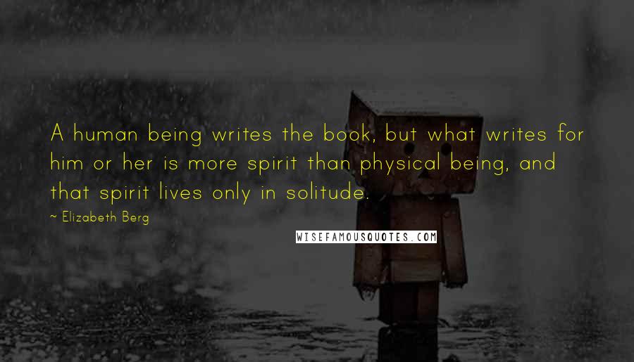 Elizabeth Berg quotes: A human being writes the book, but what writes for him or her is more spirit than physical being, and that spirit lives only in solitude.