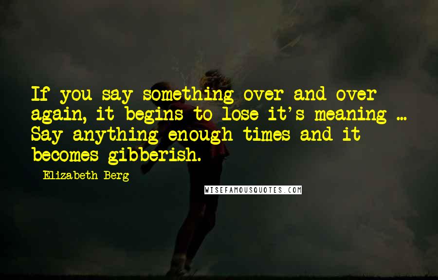 Elizabeth Berg quotes: If you say something over and over again, it begins to lose it's meaning ... Say anything enough times and it becomes gibberish. Elizabeth Berg quotes: If you say something over and over again, it begins to lose it's meaning ... Say anything enough times and it becomes gibberish.