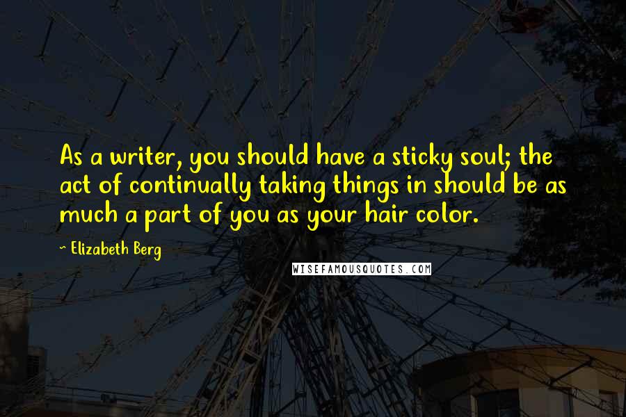 Elizabeth Berg quotes: As a writer, you should have a sticky soul; the act of continually taking things in should be as much a part of you as your hair color. Elizabeth Berg quotes: As a writer, you should have a sticky soul; the act of continually taking things in should be as much a part of you as your hair color.