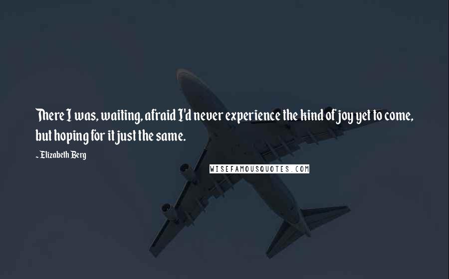Elizabeth Berg quotes: There I was, waiting, afraid I'd never experience the kind of joy yet to come, but hoping for it just the same. Elizabeth Berg quotes: There I was, waiting, afraid I'd never experience the kind of joy yet to come, but hoping for it just the same.