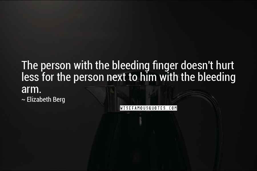 Elizabeth Berg quotes: The person with the bleeding finger doesn't hurt less for the person next to him with the bleeding arm.