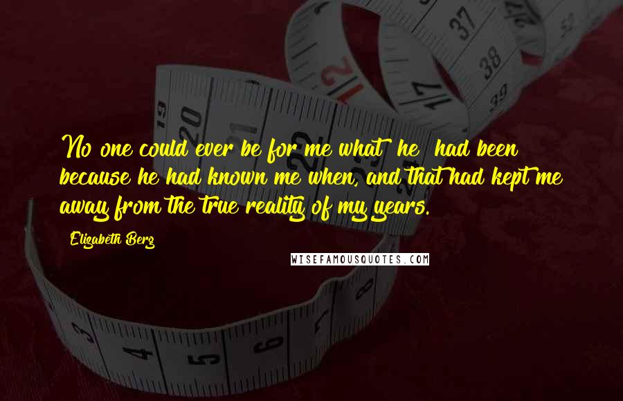 Elizabeth Berg quotes: No one could ever be for me what [he] had been because he had known me when, and that had kept me away from the true reality of my years.