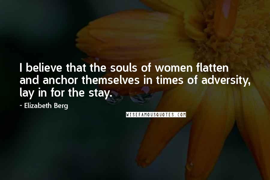 Elizabeth Berg quotes: I believe that the souls of women flatten and anchor themselves in times of adversity, lay in for the stay. Elizabeth Berg quotes: I believe that the souls of women flatten and anchor themselves in times of adversity, lay in for the stay.