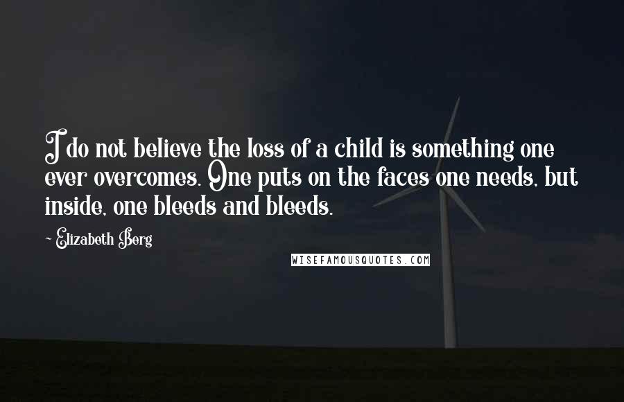 Elizabeth Berg quotes: I do not believe the loss of a child is something one ever overcomes. One puts on the faces one needs, but inside, one bleeds and bleeds. Elizabeth Berg quotes: I do not believe the loss of a child is something one ever overcomes. One puts on the faces one needs, but inside, one bleeds and bleeds.