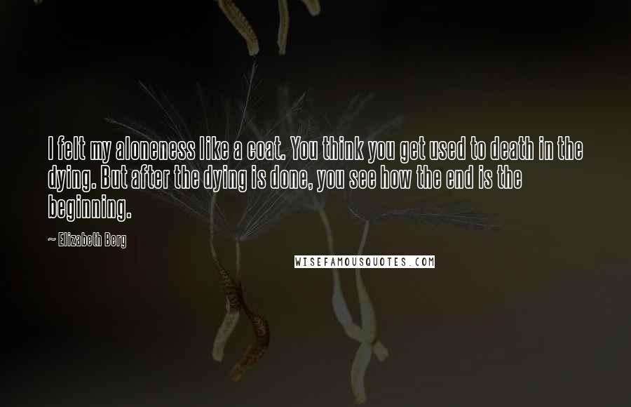 Elizabeth Berg quotes: I felt my aloneness like a coat. You think you get used to death in the dying. But after the dying is done, you see how the end is the Elizabeth Berg quotes: I felt my aloneness like a coat. You think you get used to death in the dying. But after the dying is done, you see how the end is the