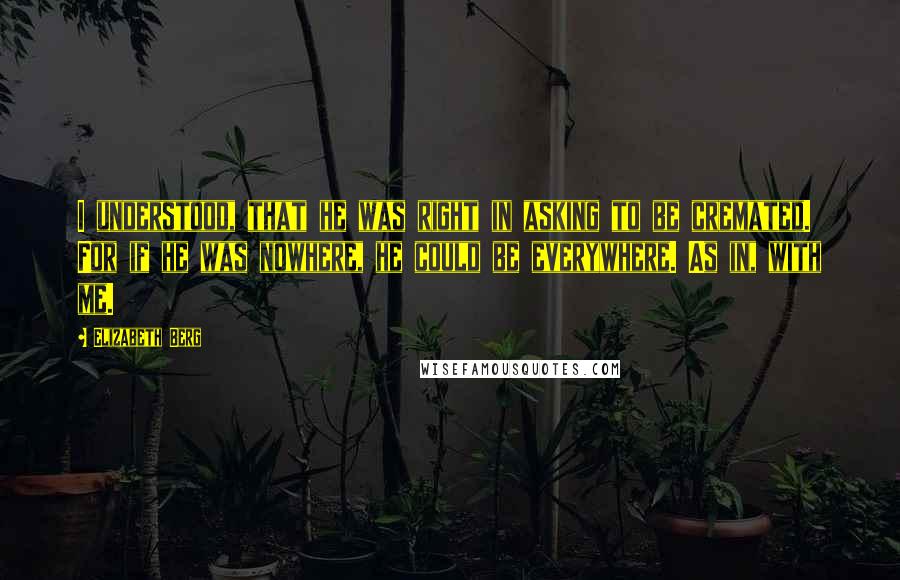 Elizabeth Berg quotes: I understood, that he was right in asking to be cremated. For if he was nowhere, he could be everywhere. As in, with me. Elizabeth Berg quotes: I understood, that he was right in asking to be cremated. For if he was nowhere, he could be everywhere. As in, with me.