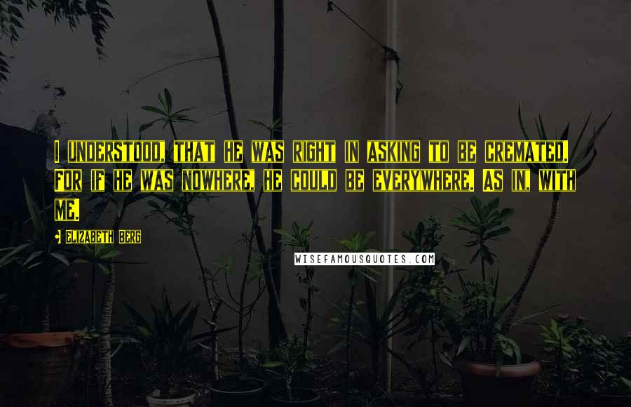Elizabeth Berg quotes: I understood, that he was right in asking to be cremated. For if he was nowhere, he could be everywhere. As in, with me.