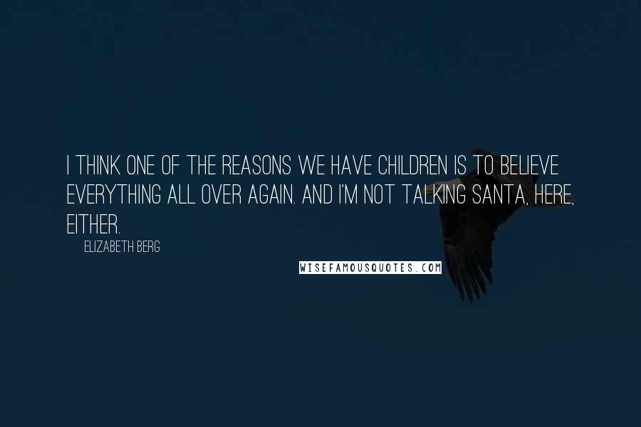 Elizabeth Berg quotes: I think one of the reasons we have children is to believe everything all over again. And I'm not talking Santa, here, either. Elizabeth Berg quotes: I think one of the reasons we have children is to believe everything all over again. And I'm not talking Santa, here, either.