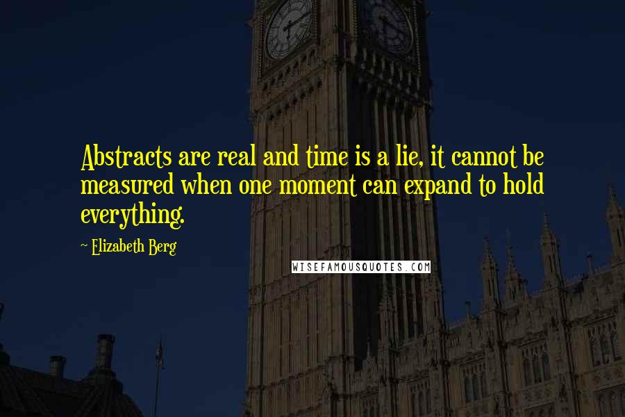 Elizabeth Berg quotes: Abstracts are real and time is a lie, it cannot be measured when one moment can expand to hold everything. Elizabeth Berg quotes: Abstracts are real and time is a lie, it cannot be measured when one moment can expand to hold everything.