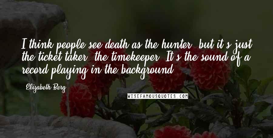 Elizabeth Berg quotes: I think people see death as the hunter, but it's just the ticket taker, the timekeeper. It's the sound of a record playing in the background. Elizabeth Berg quotes: I think people see death as the hunter, but it's just the ticket taker, the timekeeper. It's the sound of a record playing in the background.