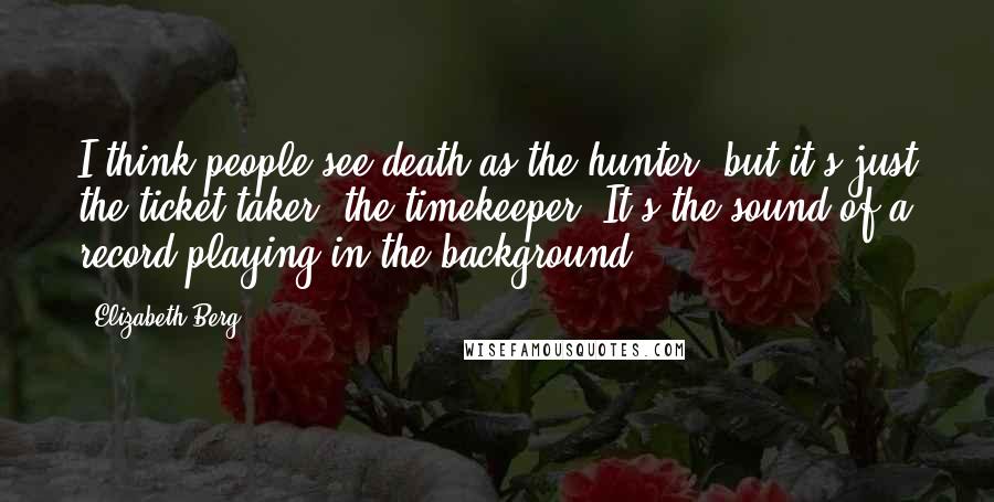 Elizabeth Berg quotes: I think people see death as the hunter, but it's just the ticket taker, the timekeeper. It's the sound of a record playing in the background.