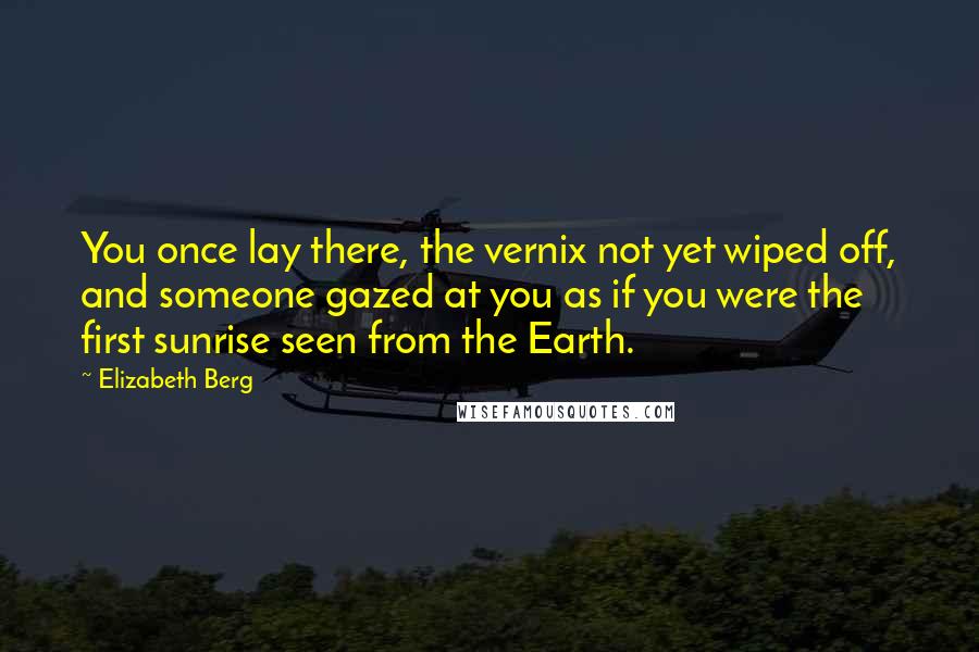 Elizabeth Berg quotes: You once lay there, the vernix not yet wiped off, and someone gazed at you as if you were the first sunrise seen from the Earth.