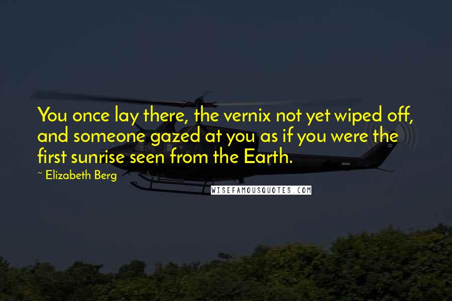 Elizabeth Berg quotes: You once lay there, the vernix not yet wiped off, and someone gazed at you as if you were the first sunrise seen from the Earth. Elizabeth Berg quotes: You once lay there, the vernix not yet wiped off, and someone gazed at you as if you were the first sunrise seen from the Earth.