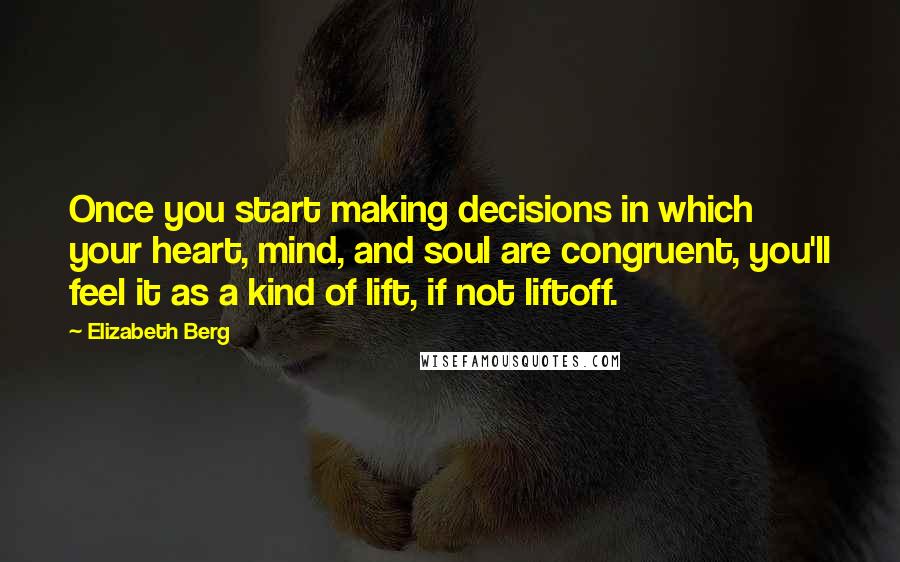 Elizabeth Berg quotes: Once you start making decisions in which your heart, mind, and soul are congruent, you'll feel it as a kind of lift, if not liftoff. Elizabeth Berg quotes: Once you start making decisions in which your heart, mind, and soul are congruent, you'll feel it as a kind of lift, if not liftoff.