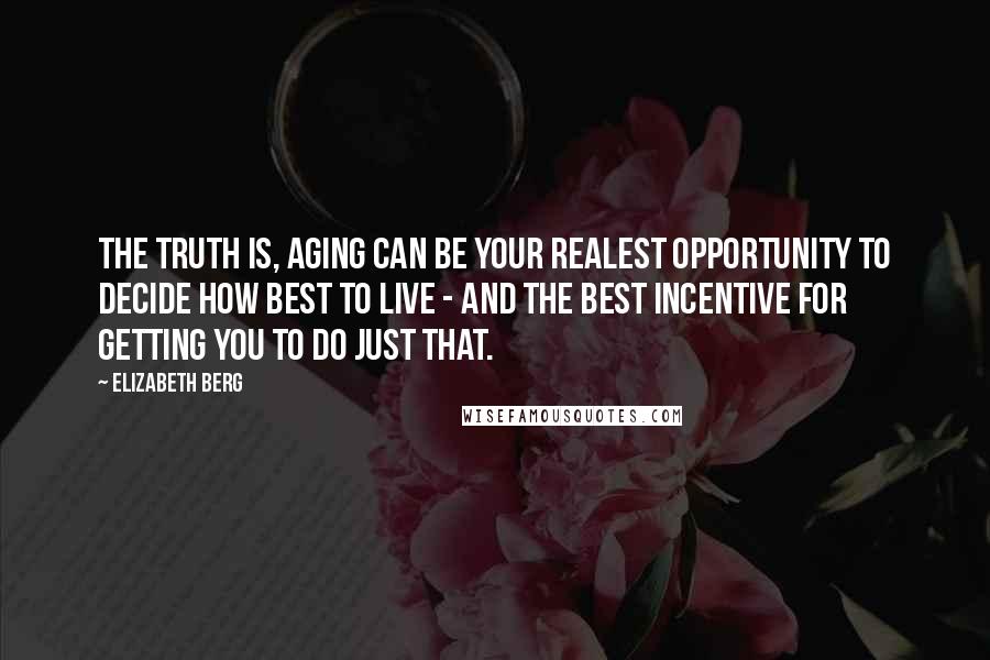 Elizabeth Berg quotes: The truth is, aging can be your realest opportunity to decide how best to live - and the best incentive for getting you to do just that. Elizabeth Berg quotes: The truth is, aging can be your realest opportunity to decide how best to live - and the best incentive for getting you to do just that.