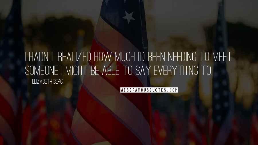 Elizabeth Berg quotes: I hadn't realized how much I'd been needing to meet someone I might be able to say everything to.