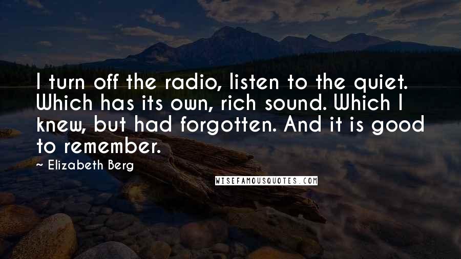 Elizabeth Berg quotes: I turn off the radio, listen to the quiet. Which has its own, rich sound. Which I knew, but had forgotten. And it is good to remember. Elizabeth Berg quotes: I turn off the radio, listen to the quiet. Which has its own, rich sound. Which I knew, but had forgotten. And it is good to remember.