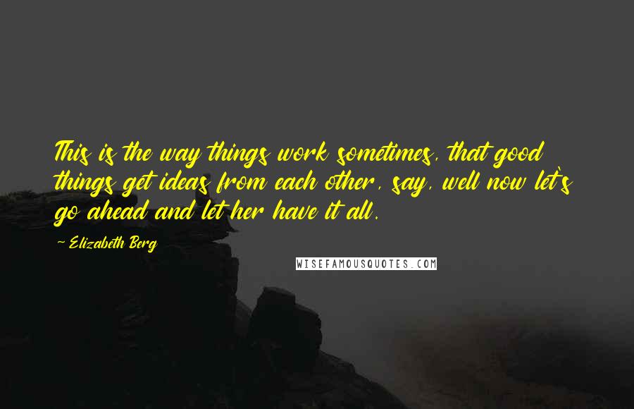 Elizabeth Berg quotes: This is the way things work sometimes, that good things get ideas from each other, say, well now let's go ahead and let her have it all. Elizabeth Berg quotes: This is the way things work sometimes, that good things get ideas from each other, say, well now let's go ahead and let her have it all.