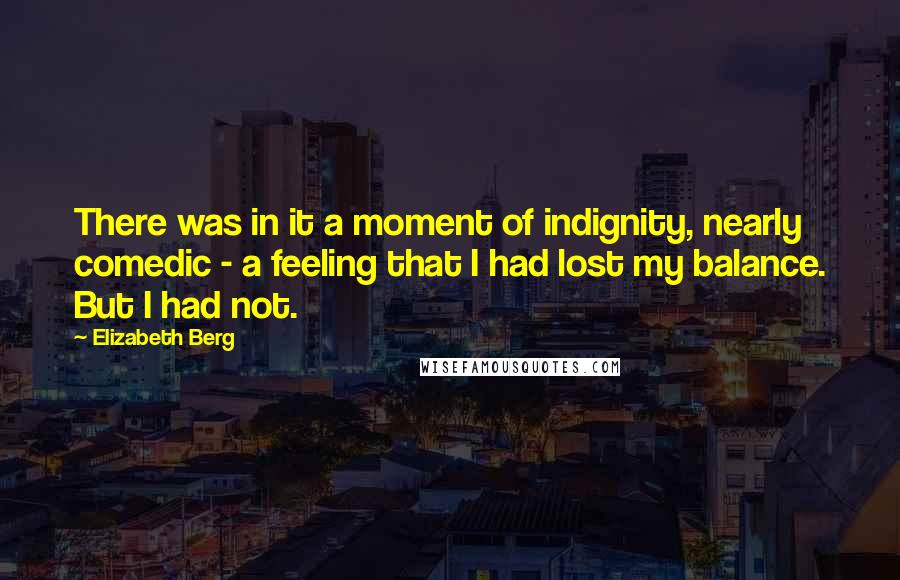 Elizabeth Berg quotes: There was in it a moment of indignity, nearly comedic - a feeling that I had lost my balance. But I had not. Elizabeth Berg quotes: There was in it a moment of indignity, nearly comedic - a feeling that I had lost my balance. But I had not.