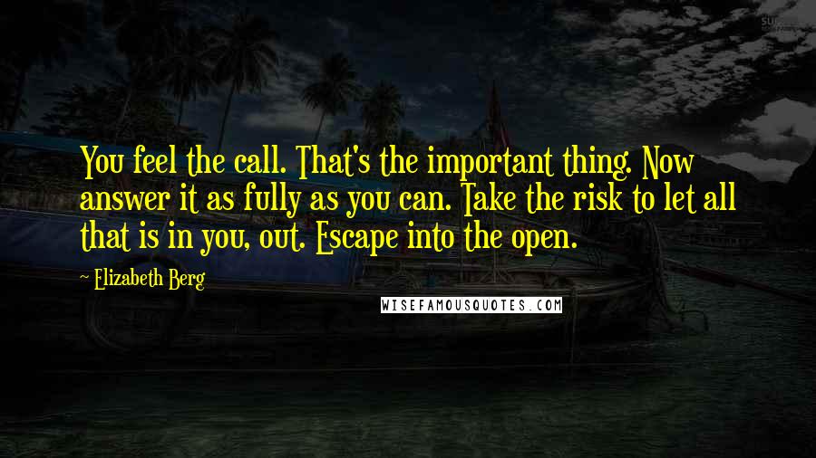 Elizabeth Berg quotes: You feel the call. That's the important thing. Now answer it as fully as you can. Take the risk to let all that is in you, out. Escape into the Elizabeth Berg quotes: You feel the call. That's the important thing. Now answer it as fully as you can. Take the risk to let all that is in you, out. Escape into the