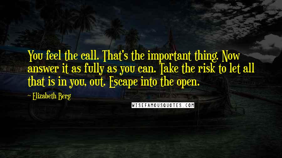 Elizabeth Berg quotes: You feel the call. That's the important thing. Now answer it as fully as you can. Take the risk to let all that is in you, out. Escape into the