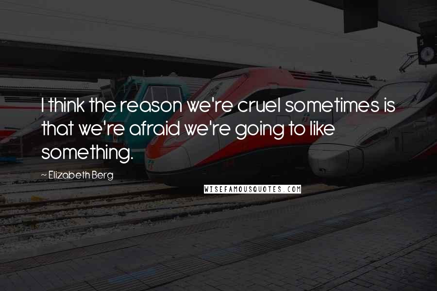 Elizabeth Berg quotes: I think the reason we're cruel sometimes is that we're afraid we're going to like something.