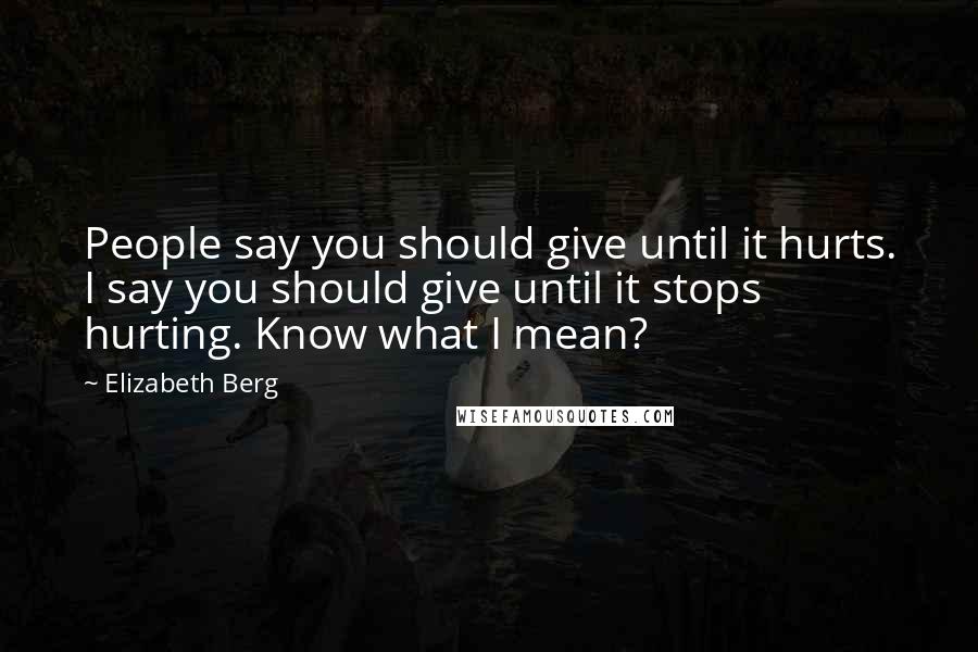 Elizabeth Berg quotes: People say you should give until it hurts. I say you should give until it stops hurting. Know what I mean? Elizabeth Berg quotes: People say you should give until it hurts. I say you should give until it stops hurting. Know what I mean?