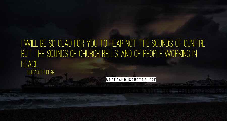 Elizabeth Berg quotes: I will be so glad for you to hear not the sounds of gunfire but the sounds of church bells, and of people working in peace. Elizabeth Berg quotes: I will be so glad for you to hear not the sounds of gunfire but the sounds of church bells, and of people working in peace.