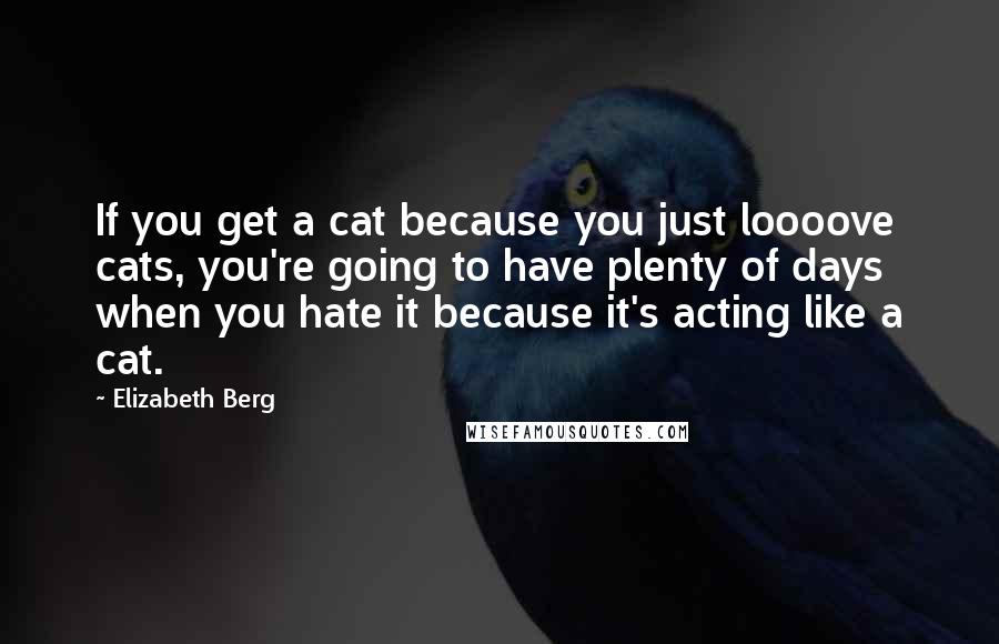 Elizabeth Berg quotes: If you get a cat because you just loooove cats, you're going to have plenty of days when you hate it because it's acting like a cat.