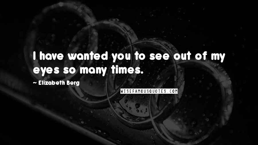 Elizabeth Berg quotes: I have wanted you to see out of my eyes so many times.