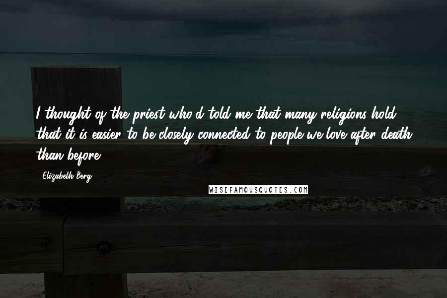 Elizabeth Berg quotes: I thought of the priest who'd told me that many religions hold that it is easier to be closely connected to people we love after death than before.