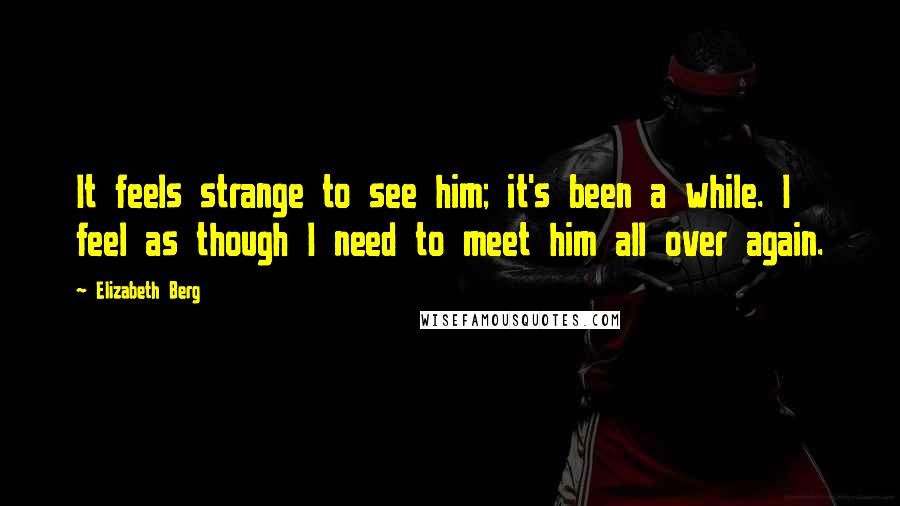 Elizabeth Berg quotes: It feels strange to see him; it's been a while. I feel as though I need to meet him all over again.