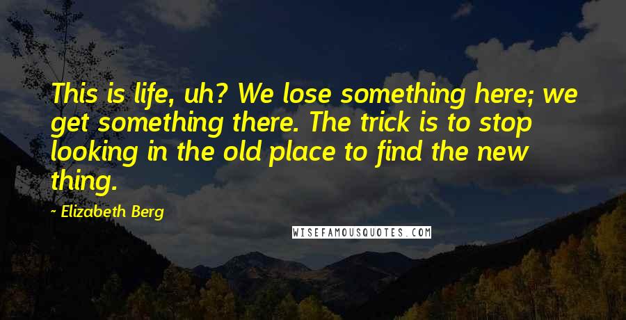 Elizabeth Berg quotes: This is life, uh? We lose something here; we get something there. The trick is to stop looking in the old place to find the new thing.