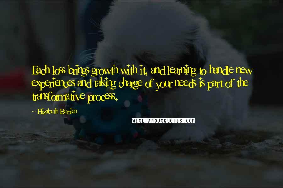 Elizabeth Berrien quotes: Each loss brings growth with it, and learning to handle new experiences and taking charge of your needs is part of the transformative process. Elizabeth Berrien quotes: Each loss brings growth with it, and learning to handle new experiences and taking charge of your needs is part of the transformative process.