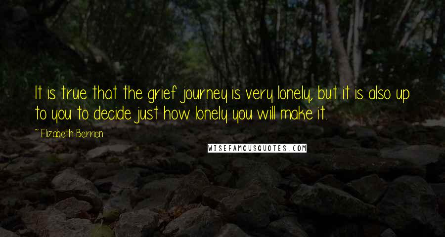 Elizabeth Berrien quotes: It is true that the grief journey is very lonely, but it is also up to you to decide just how lonely you will make it. Elizabeth Berrien quotes: It is true that the grief journey is very lonely, but it is also up to you to decide just how lonely you will make it.