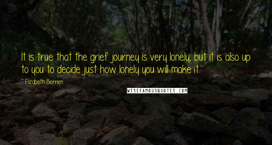 Elizabeth Berrien quotes: It is true that the grief journey is very lonely, but it is also up to you to decide just how lonely you will make it.