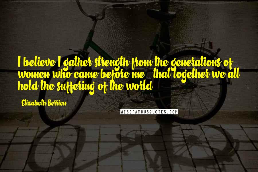 Elizabeth Berrien quotes: I believe I gather strength from the generations of women who came before me - that together we all hold the suffering of the world.