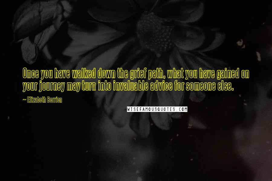 Elizabeth Berrien quotes: Once you have walked down the grief path, what you have gained on your journey may turn into invaluable advice for someone else. Elizabeth Berrien quotes: Once you have walked down the grief path, what you have gained on your journey may turn into invaluable advice for someone else.