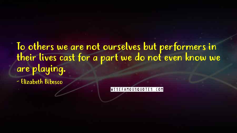 Elizabeth Bibesco quotes: To others we are not ourselves but performers in their lives cast for a part we do not even know we are playing.