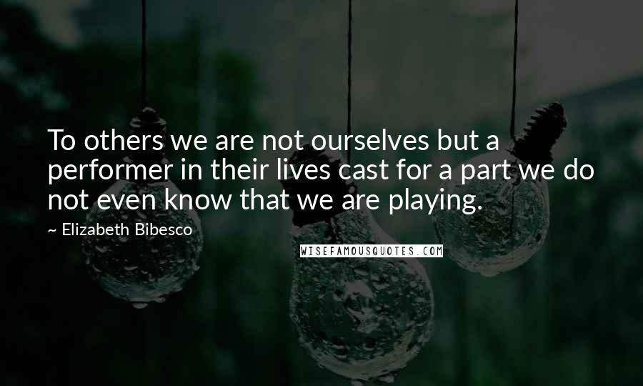 Elizabeth Bibesco quotes: To others we are not ourselves but a performer in their lives cast for a part we do not even know that we are playing.