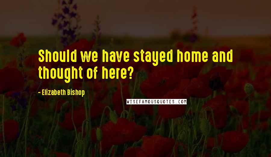 Elizabeth Bishop quotes: Should we have stayed home and thought of here?