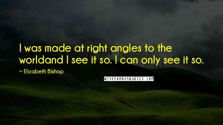 Elizabeth Bishop quotes: I was made at right angles to the worldand I see it so. I can only see it so.