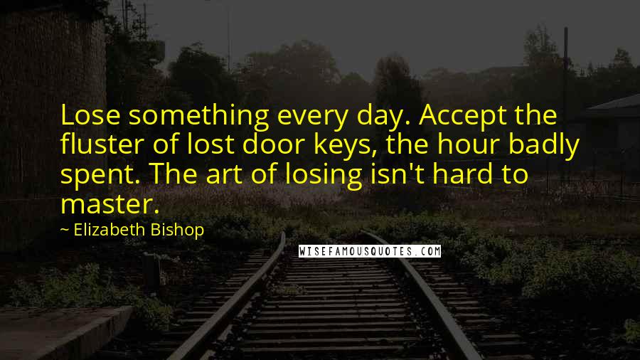 Elizabeth Bishop quotes: Lose something every day. Accept the fluster of lost door keys, the hour badly spent. The art of losing isn't hard to master.