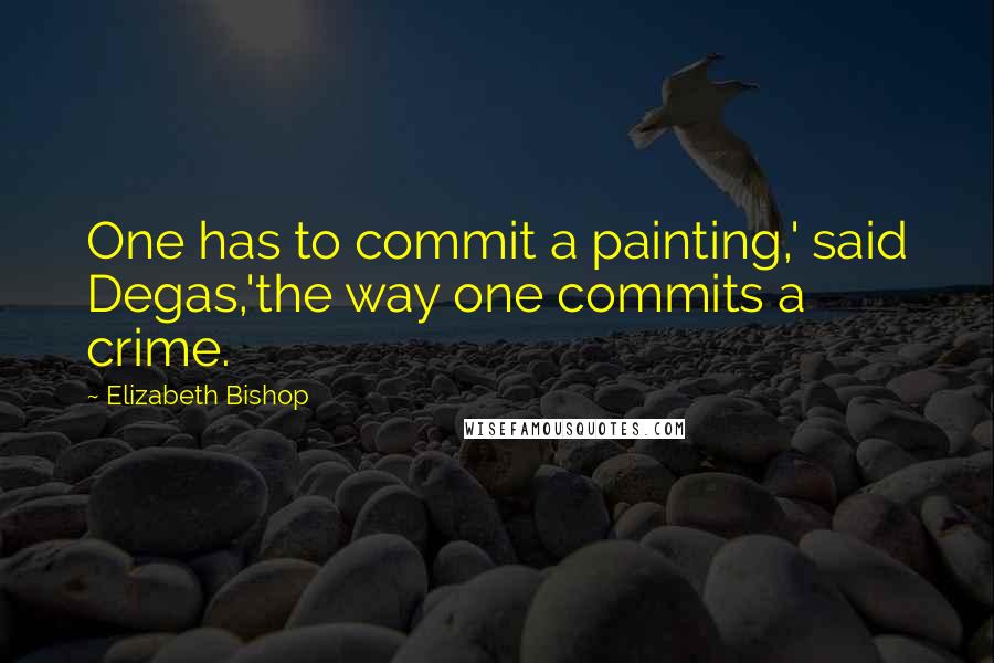 Elizabeth Bishop quotes: One has to commit a painting,' said Degas,'the way one commits a crime.