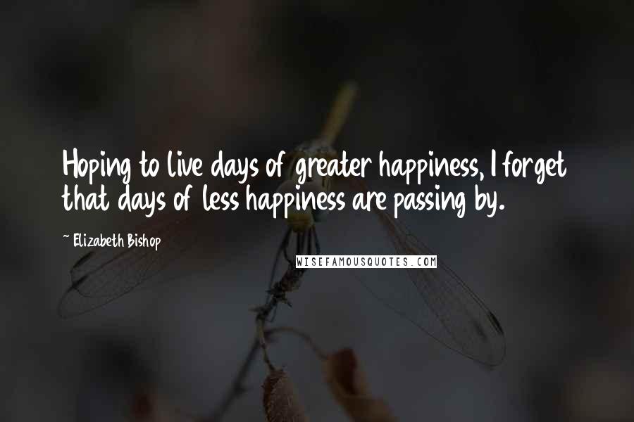 Elizabeth Bishop quotes: Hoping to live days of greater happiness, I forget that days of less happiness are passing by.