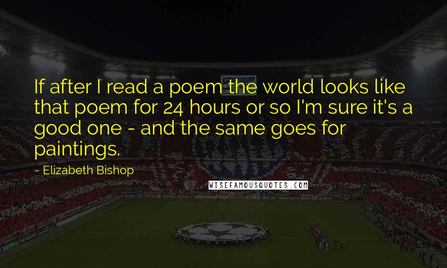 Elizabeth Bishop quotes: If after I read a poem the world looks like that poem for 24 hours or so I'm sure it's a good one - and the same goes for paintings.